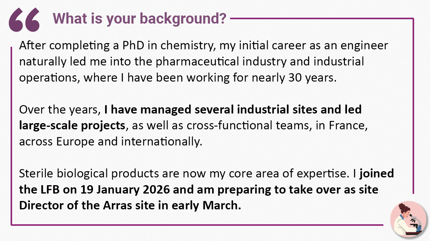 What is your background? "After completing a PhD in chemistry, my initial career as an engineer naturally led me into the pharmaceutical industry and industrial operations, where I have been working for nearly 30 years. Over the years, I have managed several industrial sites and led large-scale projects, as well as cross-functional teams, in France, across Europe and internationally. Sterile biological products are now my core area of expertise. I joined the LFB on 19 January 2026 and am preparing to take over as site Director of the Arras site in early March".