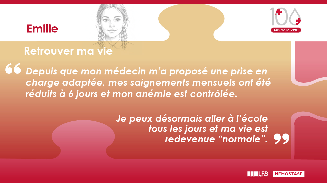Emilie: "Retrouver ma vie" Depuis que mon médecin m’a proposé une prise en charge adaptée, mes saignements mensuels ont été réduits à 6 jours et mon anémie est contrôlée. Je peux désormais aller à l’école tous les jours et ma vie est redevenue “normale”.
