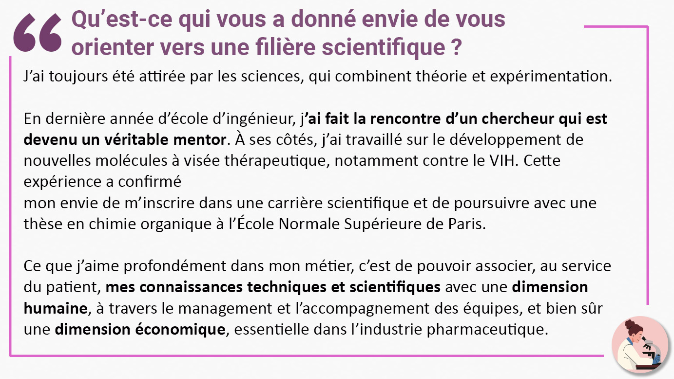 Qu’est-ce qui vous a donné envie de vous orienter vers une filière scientifique ? "J’ai toujours été attirée par les sciences, qui combinent théorie et expérimentation. En dernière année d’école d’ingénieur, j’ai fait la rencontre d’un chercheur qui est devenu un véritable mentor. À ses côtés, j’ai travaillé sur le développement de nouvelles molécules à visée thérapeutique, notamment contre le VIH. Cette expérience a confirmé mon envie de m’inscrire dans une carrière scientifique et de poursuivre avec une thèse en chimie organique à l’École Normale Supérieure de Paris. Ce que j’aime profondément dans mon métier, c’est de pouvoir associer, au service du patient, mes connaissances techniques et scientifiques avec une dimension humaine, à travers le management et l’accompagnement des équipes, et bien sûr une dimension économique, essentielle dans l’industrie pharmaceutique".