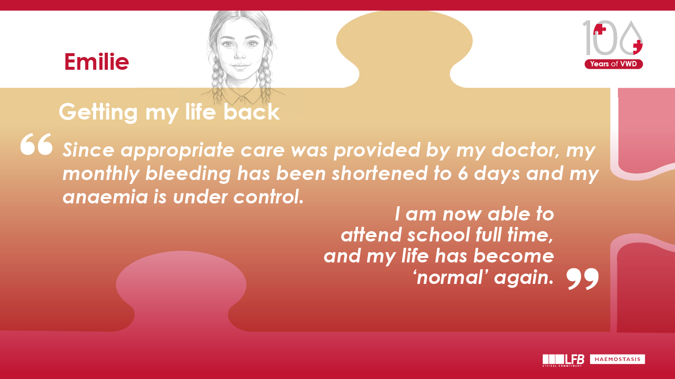 Emilie : "Getting my life back" Since appropriate care was provided by my doctor, my monthly bleeding has been shortened to 6 days and my anaemia is under control. I am now able to attend school full time, and my life has become ‘normal’ again.