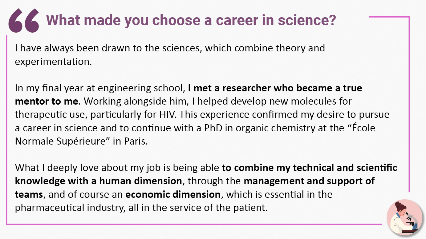 What made you choose a career in science? "I have always been drawn to the sciences, which combine theory and experimentation. In my final year at engineering school, I met a researcher who became a true mentor to me. Working alongside him, I helped develop new molecules for therapeutic use, particularly for HIV. This experience confirmed my desire to pursue a career in science and to continue with a PhD in organic chemistry at the “École Normale Supérieure” in Paris. What I deeply love about my job is being able to combine my technical and scientific knowledge with a human dimension, through the management and support of teams, and of course an economic dimension, which is essential in the pharmaceutical industry, all in the service of the patient".