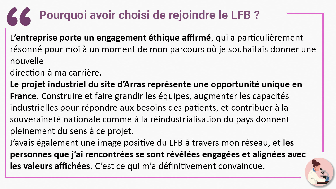 Pourquoi avoir choisi de rejoindre le LFB ? "L’entreprise porte un engagement éthique affirmé, qui a particulièrement résonné pour moi à un moment de mon parcours où je souhaitais donner une nouvelle direction à ma carrière. Le projet industriel du site d’Arras représente une opportunité unique en France. Construire et faire grandir les équipes, augmenter les capacités industrielles pour répondre aux besoins des patients, et contribuer à la souveraineté nationale comme à la réindustrialisation du pays donnent pleinement du sens à ce projet. J’avais également une image positive du LFB à travers mon réseau, et les personnes que j’ai rencontrées se sont révélées engagées et alignées avec les valeurs affichées. C’est ce qui m’a définitivement convaincue".
