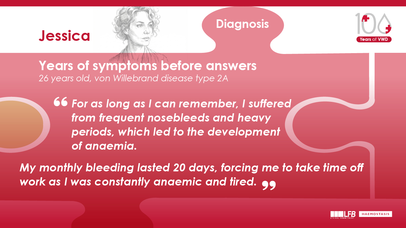 "Years of symptoms before answers", Jessica, 26 years old, von Willebrand disease type 2A For as long as I can remember, I suffered from frequent nosebleeds and heavy periods, which led to the development of anaemia. My monthly bleeding lasted 20 days, forcing me to take time off work as I was constantly anaemic and tired.