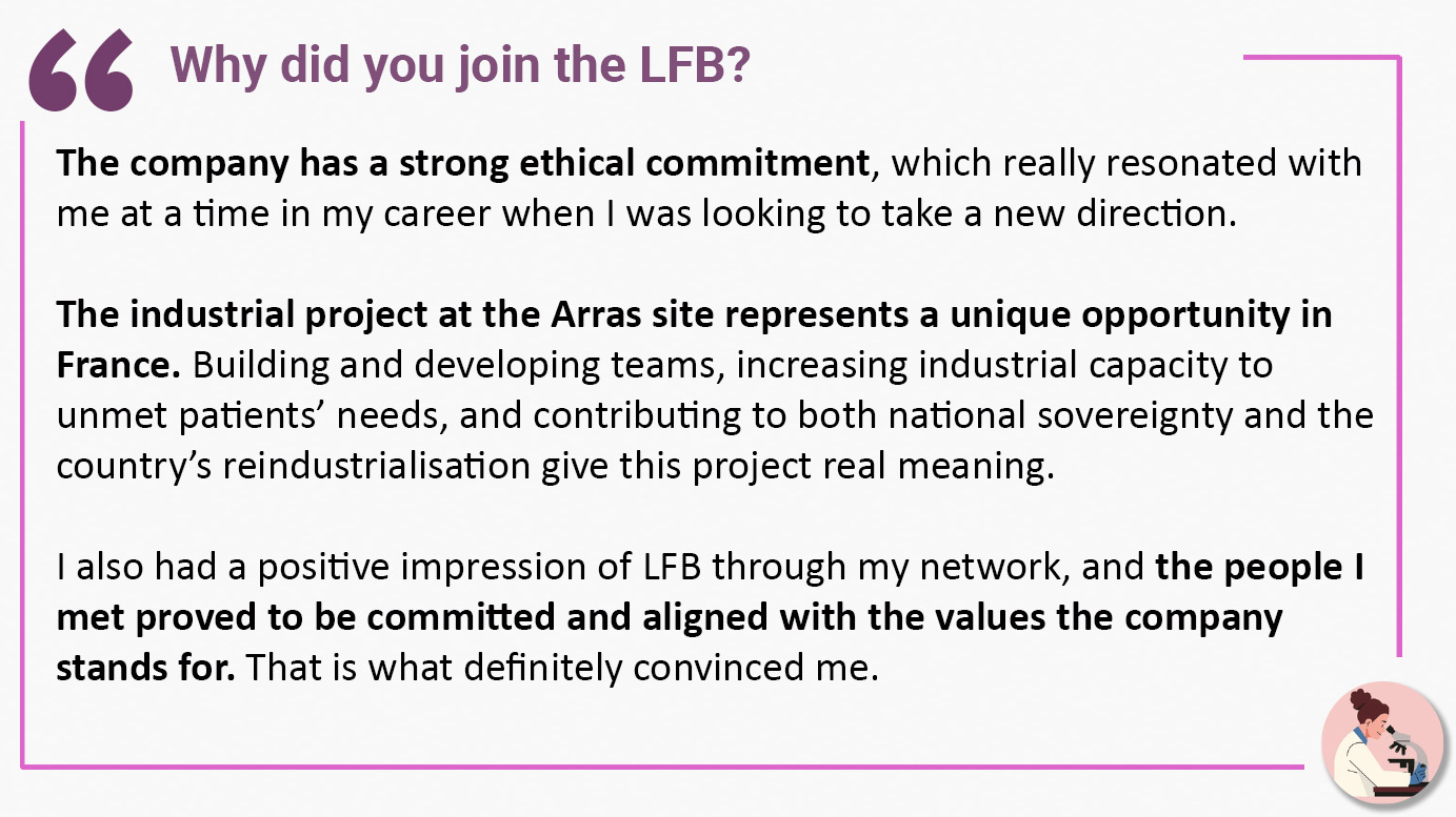 Why did you join the LFB? "The company has a strong ethical commitment, which really resonated with me at a time in my career when I was looking to take a new direction. The industrial project at the Arras site represents a unique opportunity in France. Building and developing teams, increasing industrial capacity to unmet patients’ needs, and contributing to both national sovereignty and the country’s reindustrialisation give this project real meaning. I also had a positive impression of LFB through my network, and the people I met proved to be committed and aligned with the values the company stands for. That is what definitely convinced me".
