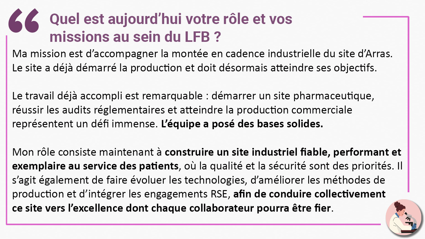 Quel est aujourd’hui votre rôle et vos missions au sein du LFB ? "Ma mission est d’accompagner la montée en cadence industrielle du site d’Arras. Le site a déjà démarré la production et doit désormais atteindre ses objectifs. Le travail déjà accompli est remarquable : démarrer un site pharmaceutique, réussir les audits réglementaires et atteindre la production commerciale représentent un défi immense. L’équipe a posé des bases solides. Mon rôle consiste maintenant à construire un site industriel fiable, performant et exemplaire au service des patients, où la qualité et la sécurité sont des priorités. Il s’agit également de faire évoluer les technologies, d’améliorer les méthodes de production et d’intégrer les engagements RSE, afin de conduire collectivement ce site vers l’excellence dont chaque collaborateur pourra être fier".
