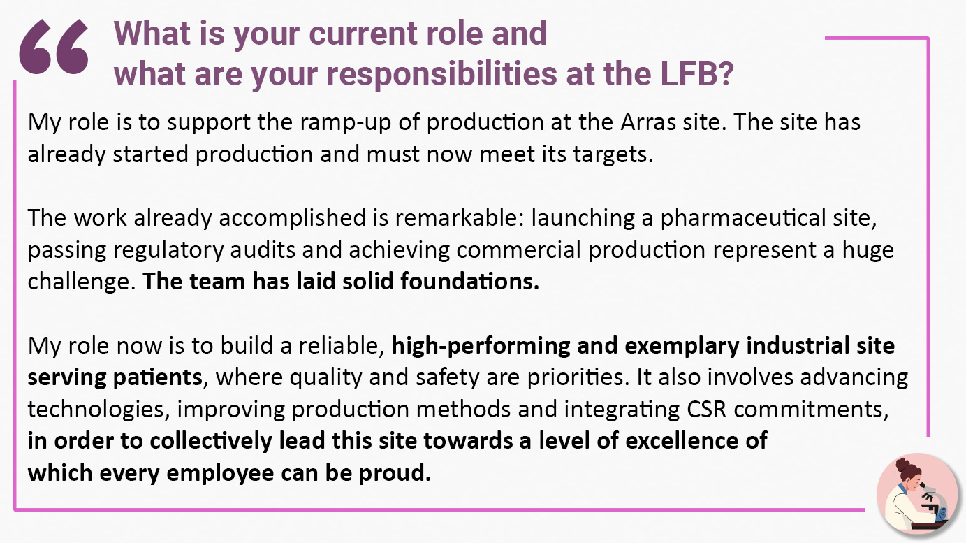 What is your current role and what are your responsibilities at the LFB? "My role is to support the ramp-up of production at the Arras site. The site has already started production and must now meet its targets. The work already accomplished is remarkable: launching a pharmaceutical site, passing regulatory audits and achieving commercial production represent a huge challenge. The team has laid solid foundations. My role now is to build a reliable, high-performing and exemplary industrial site serving patients, where quality and safety are priorities. It also involves advancing technologies, improving production methods and integrating CSR commitments, in order to collectively lead this site towards a level of excellence of which every employee can be proud".