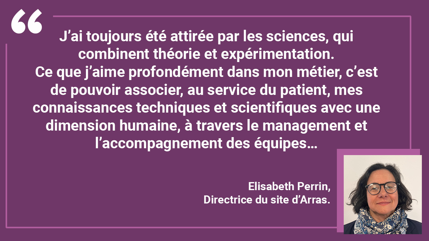 "J’ai toujours été attirée par les sciences, qui combinent théorie et expérimentation. Ce que j’aime profondément dans mon métier, c’est de pouvoir associer, au service du patient, mes connaissances techniques et scientifiques avec une dimension humaine, à travers le management et l’accompagnement des équipes…"