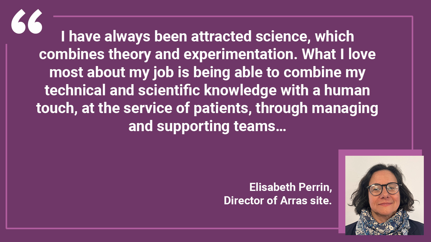 "I have always been attracted science, which combines theory and experimentation. What I love most about my job is being able to combine my technical and scientific knowledge with a human touch, at the service of patients, through managing and supporting teams…"