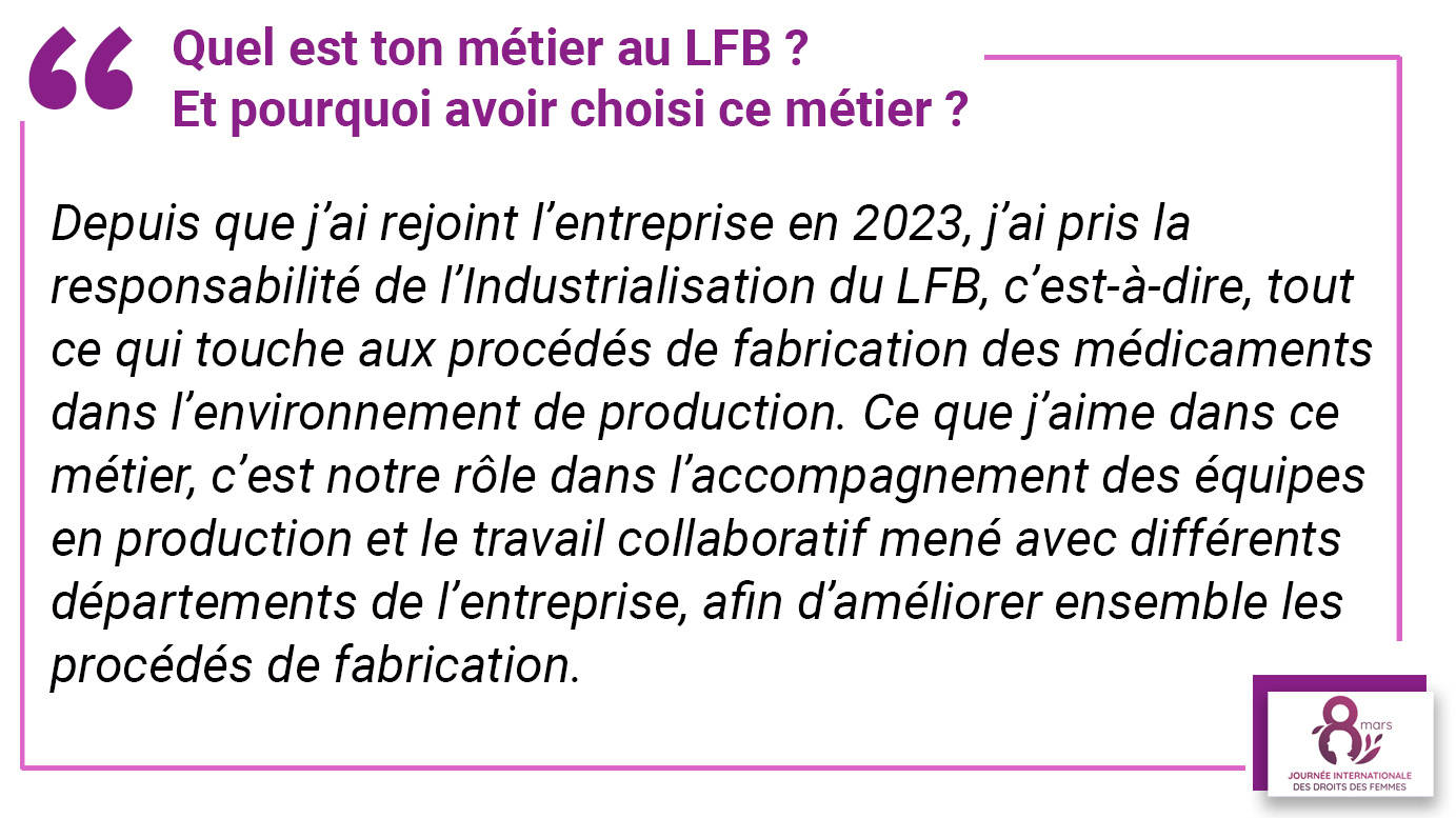 Quel est ton métier au LFB ? et pourquoi avoir choisi ce métier ? "Depuis que j’ai rejoint l’entreprise en2023, j’ai pris la responsabilité de l’Industrialisation du LFB, c’est-à-dire, tout ce qui touche aux procédés de fabrication des médicaments dans l’environnement de production. Ce que j’aime dans ce métier, c’est notre rôle dans l’accompagnement des équipes en production et le travail collaboratif mené avec différents départements de l’entreprise, afin d’améliorer ensemble les procédés de fabrication".