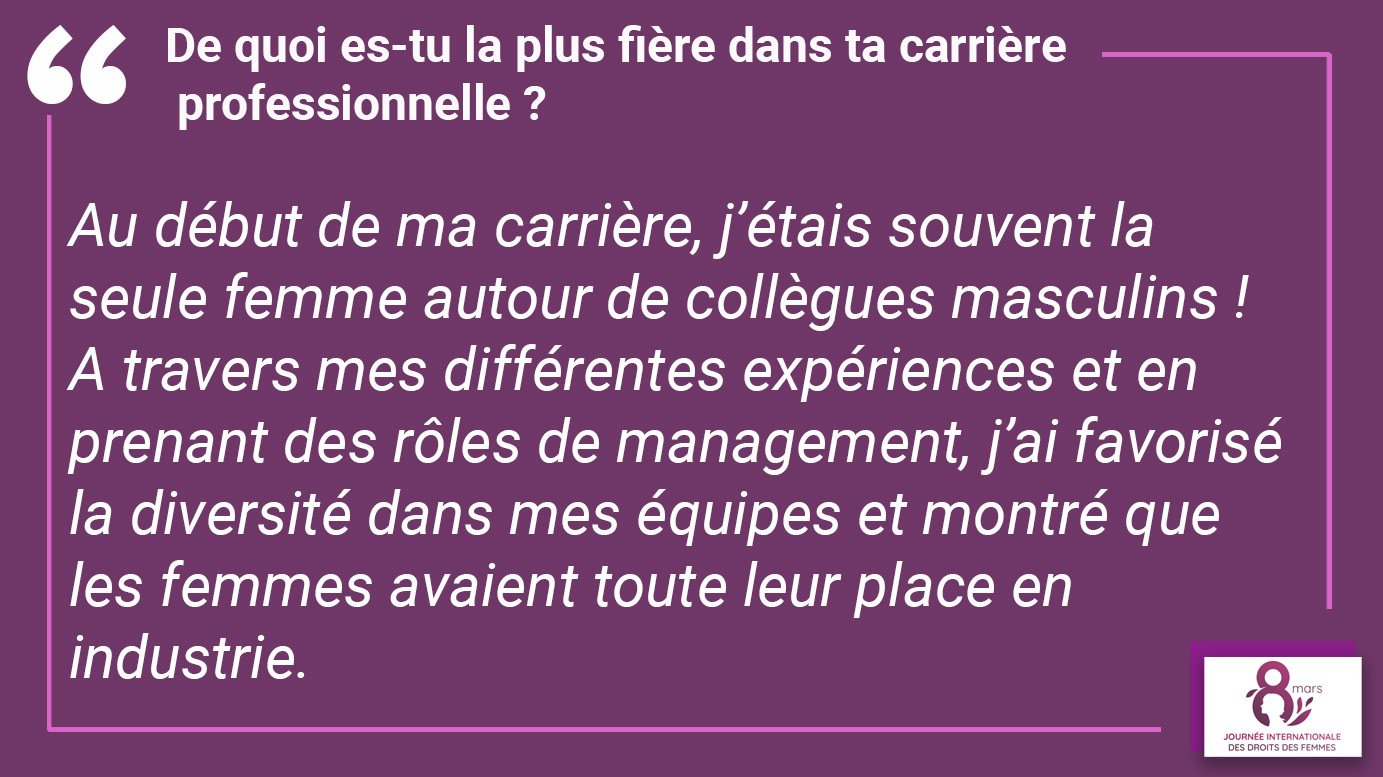 De quoi es-tu la plus fière dans ta carrière professionnelle ? "Au début de ma carrière, j’étais souvent la seule femme autour de collègues masculins ! A travers mes différentes expériences et en prenant des rôles de management, j’ai favorisé la diversité dans mes équipes et montré que les femmes avaient toute leur place en industrie".