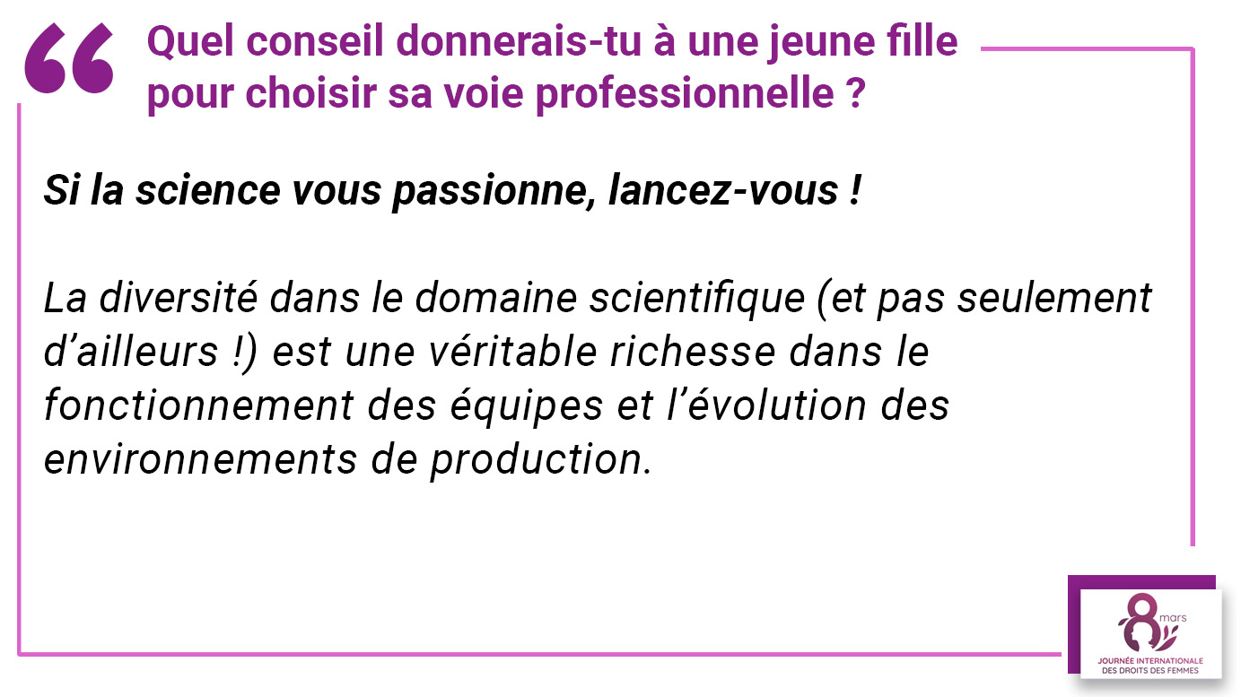 Quel conseil donnerais-tu à une jeune fille pour choisir sa voie professionnelle ? "Si la science vous passionne, lancez-vous ! La diversité dans le domaine scientifique (et pas seulement d’ailleurs !) est une véritable richesse dans le fonctionnement des équipes et l’évolution des environnements de production".