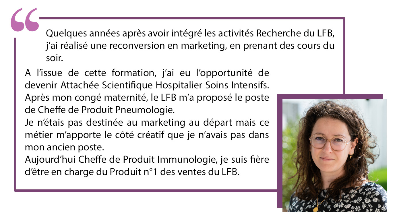 Quelques années après avoir intégré les activités Recherche du LFB, j'ai réalisé une reconversion en marketing, en prenant des cours du soir. A l'issue de cette formation, j'ai eu l'opportunité de devenir Attachée Scientifique Hospitalier Soins Intensifs. Après mon congé maternité, le LFB m'a proposé le poste de Cheffe de Produit Pneumologie. Je n'étais pas destinée au marketing au départ mais ce métier m'apporte le côté créatif que je n'avais pas dans mon ancien poste. Aujourd'hui Cheffe de Produit Immunologie, je suis fière d'être en charge du produit n°1 des ventes du LFB.