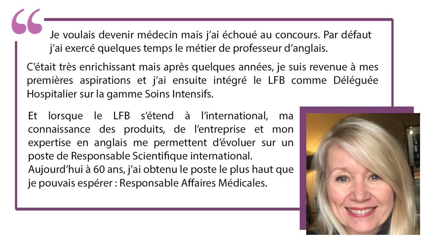 "Je voulais devenir médecin mais j'ai échoué au concours. Par défaut j'ai exercé quelques temps le métier de professeur d'angalis. C'était très enrichissant mais après quelques années, je suis revenue à mes premières aspirations et j'ai ensuite intégré le LFB come Déléguée Hospitalier sur la gamme Soins Intensifs. Et lorsque le LFB s'étend à l'international, ma connaissance des produits de l'entreprise et mon expertise en anglais me permettent d'évoluer sur un poste de Responsable Scientifique International. Aujourd'hui, à 60 ans, j'ai obtenu le poste le plus haut que je pouvais espérer : Responsable Affaires Médiacles".