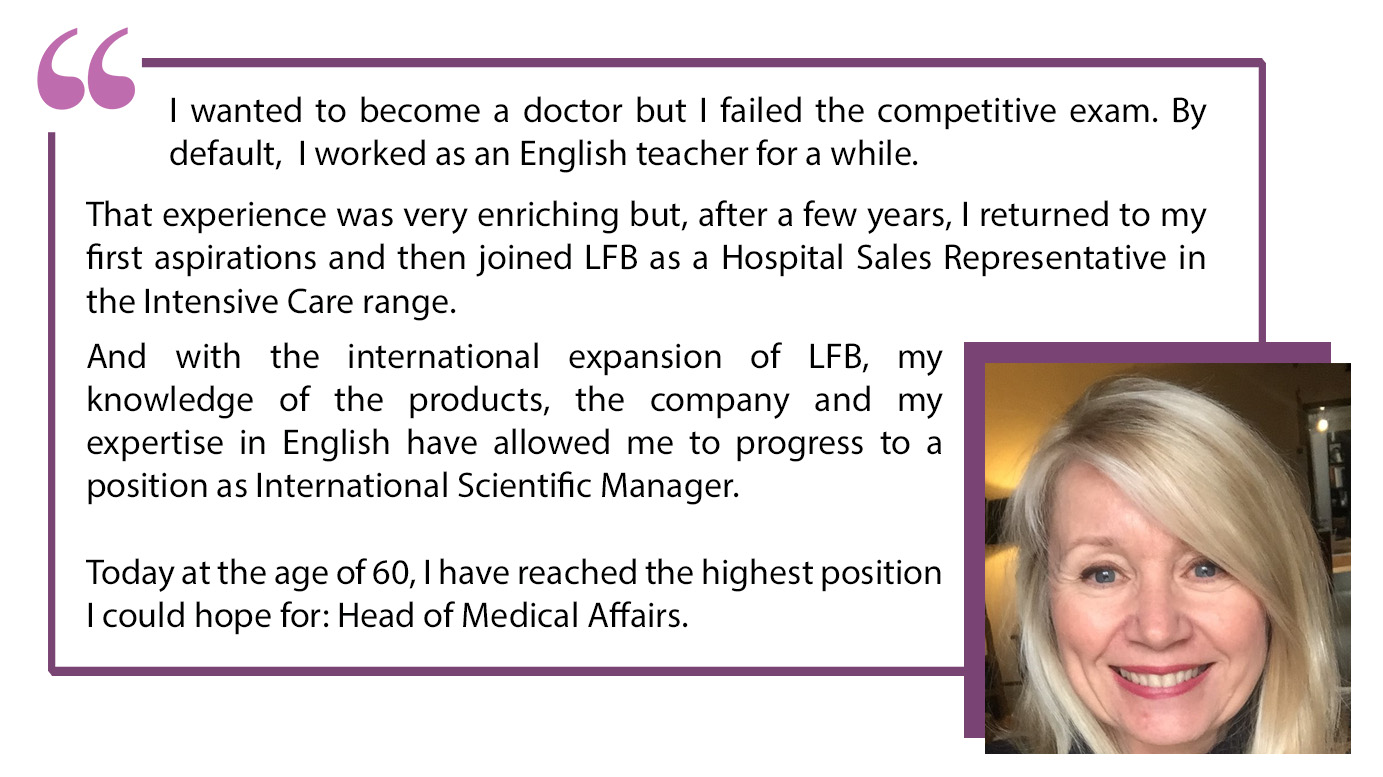"I wanted to become a doctor but I failed the competitive exam. By default, I worked as an English teacher for a while. That experience was very enriching but, after a few years, I returned to mu first aspirations and then joined LFB as a Hospital Representative in the Intensive Care range. And with the international expansion of LFB, my knowledge of the products, the company and my expertise in English have allowed me to progress to a position as International Scientific Manager. Today at the age of 60, I have reached the highest position I could have hope for: Head of medical Affairs".