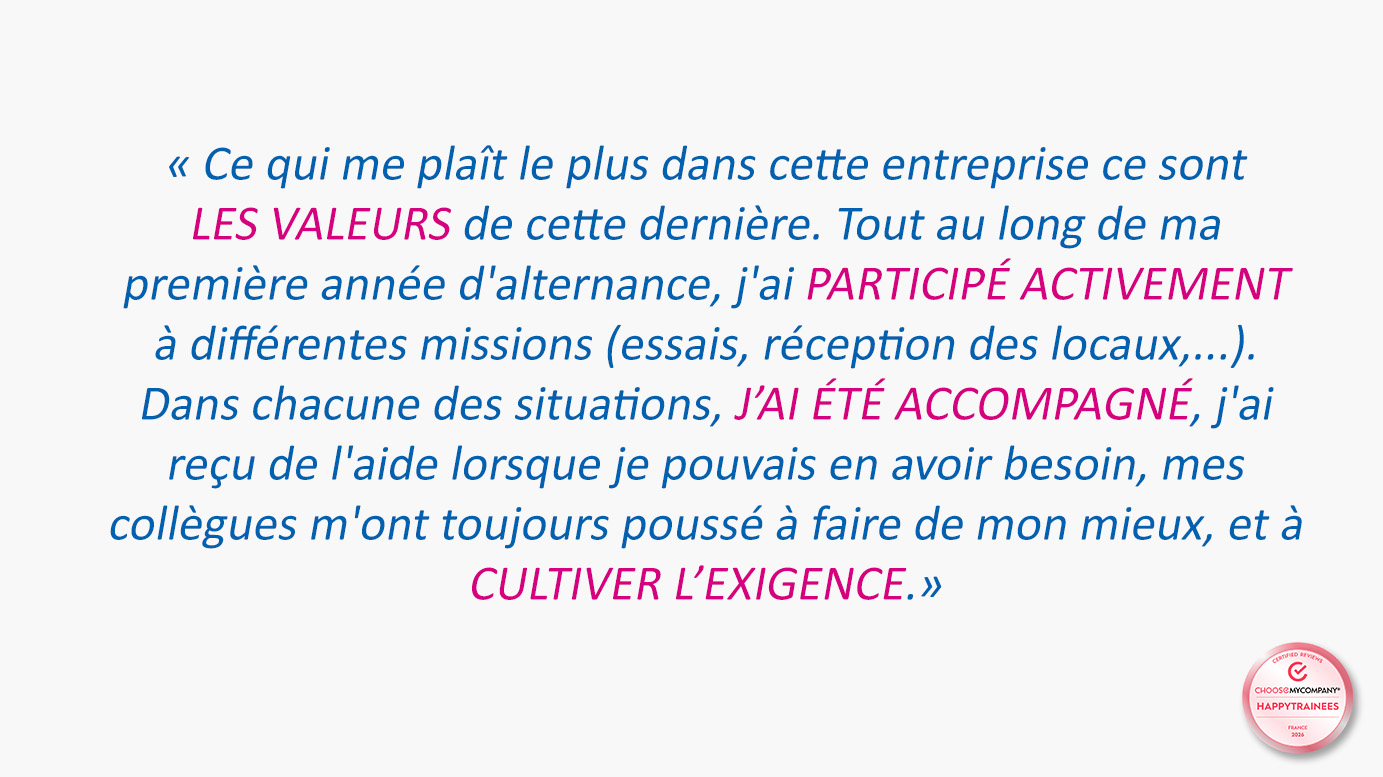 Témoignage sur fond blanc, associé au label HappyTrainees ChooseMyCompany : « Ce qui me plaît le plus dans cette entreprise ce sont les valeurs de cette dernière. Tout au long de ma première année d'alternance, j'ai participé activement à différentes missions (essais, réception des locaux…). Dans chacune des situations, j'ai été accompagné, j'ai reçu de l'aide lorsque je pouvais en avoir besoin, mes collègues m'ont toujours poussé à faire de mon mieux, et à cultiver l'exigence. »