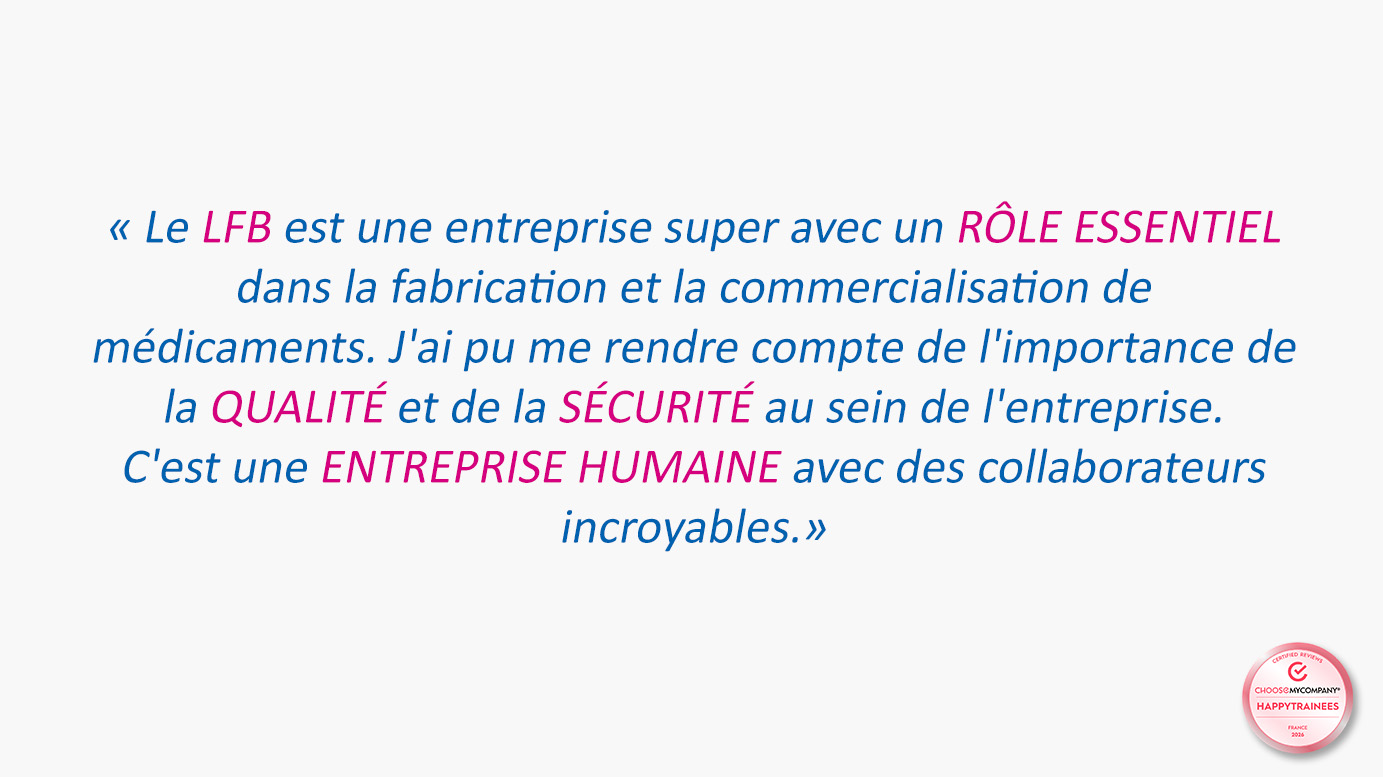 Témoignage sur fond blanc, associé au label HappyTrainees ChooseMyCompany : « Le LFB est une entreprise super avec un rôle essentiel dans la fabrication et la commercialisation de médicaments. J'ai pu me rendre compte de l'importance de la qualité et de la sécurité au sein de l'entreprise. C'est une entreprise humaine avec des collaborateurs incroyables. »