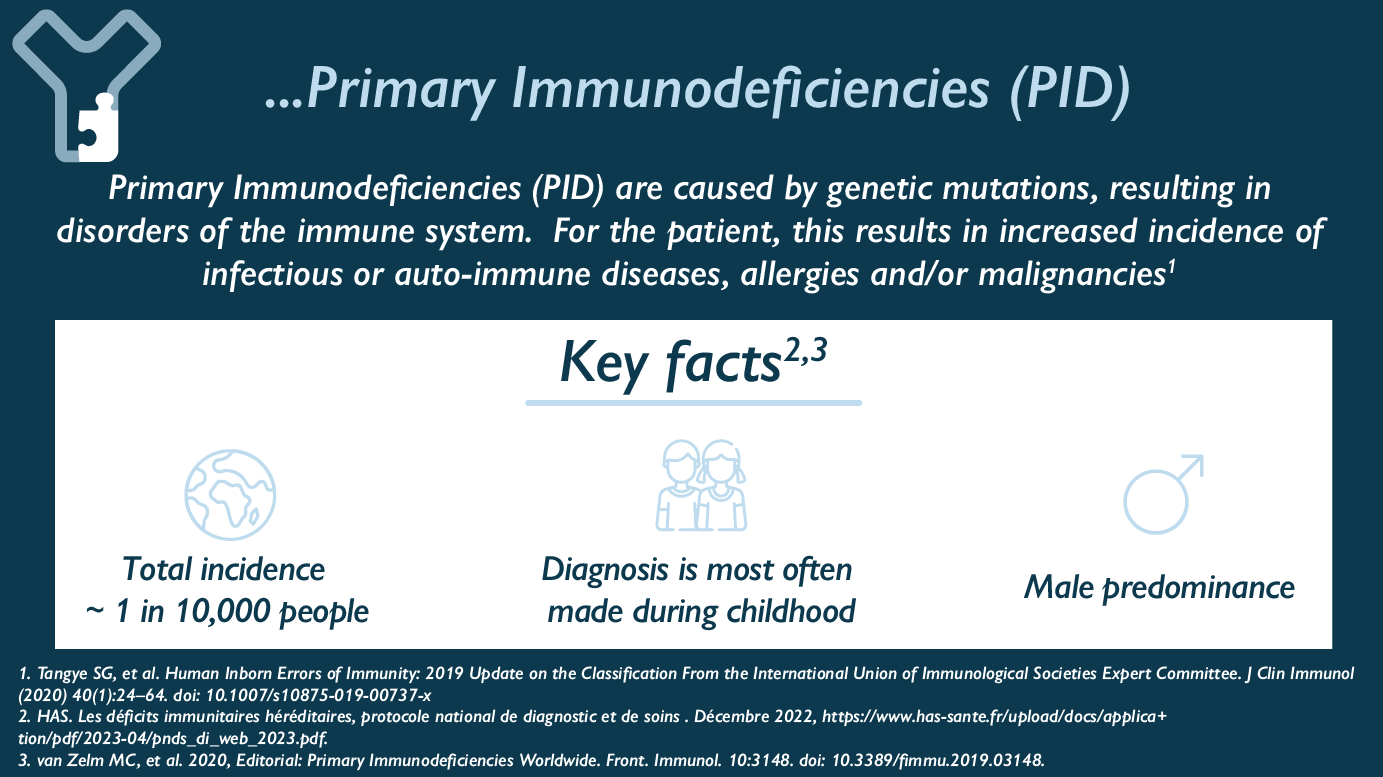 Primary Immunodeficiencies (PID) are caused by genetic mutations, resulting in disorders of the immune system. For the patient, this results in increased incidence of infectious or auto-immune diseases, allergies and/or malignancies. Key Facts : - Total incidence ~ 1 in 10,000 people - Diagnosis is most often made during childhood - Male predominance