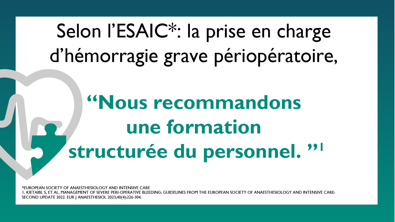 Selon l’ESAIC (European Society of Anaesthesiology and Intensive Care) : la prise en charge d’hémorragie grave périopératoire :“Nous recommandons une formation structurée du personnel. ” Sources: Kietaibl S, et al. Management of severe peri-operative bleeding: Guidelines from the European Society of Anaesthesiology and Intensive Care: Second update 2022. Eur J Anaesthesiol 2023;40(4):226-304.
