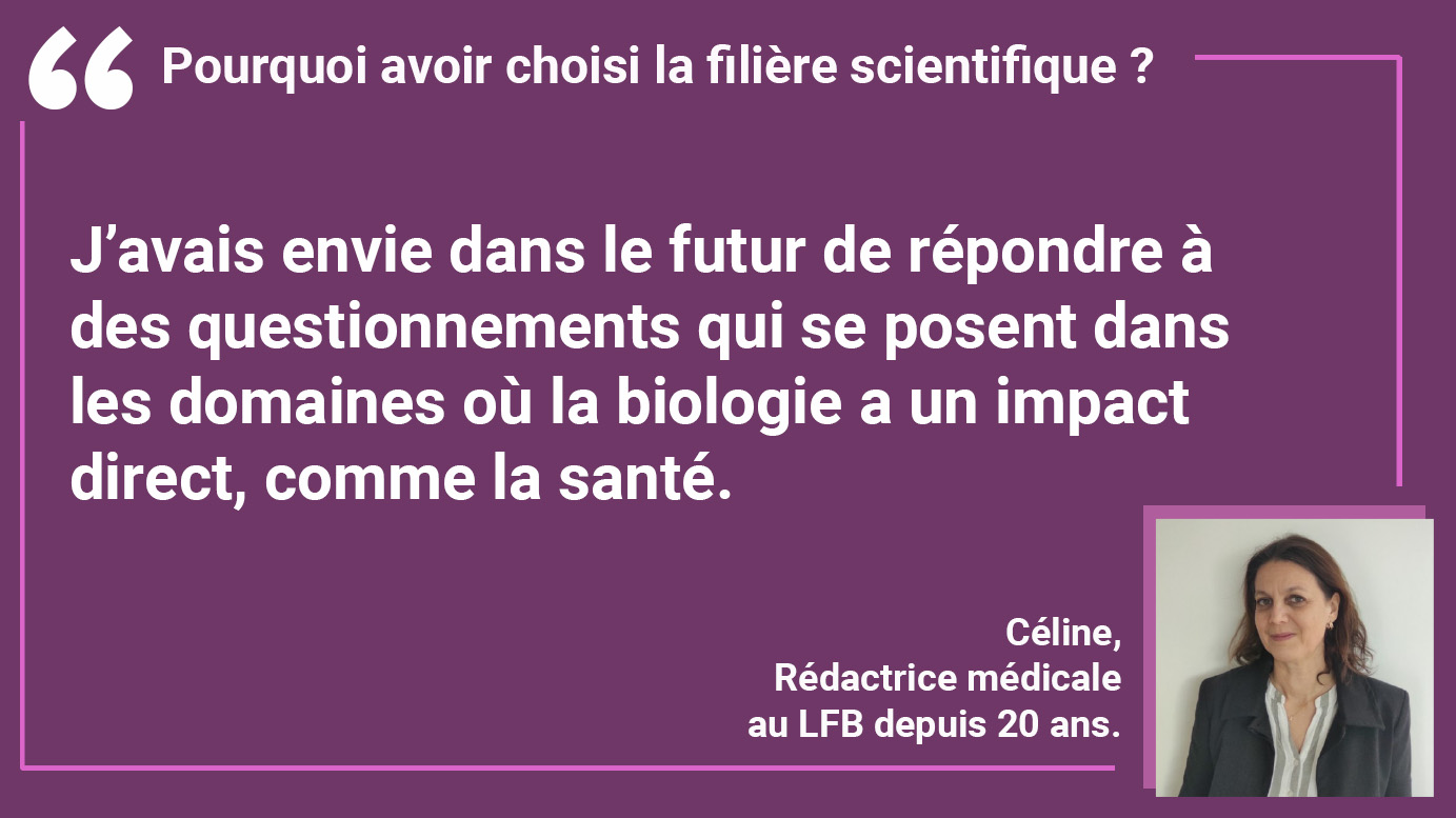 POURQUOI AVOIR CHOISI LAFILIÈRE SCIENTIFIQUE ? Céline : "J’avais envie dans le futur de répondre à des questionnements qui se posent dans les domaines où la biologie a un impact direct, comme la santé."