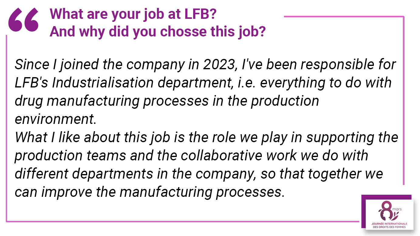 What is your job at LFB? And why did you choose this job? "Since I joined the company in 2023, I've been responsible for LFB's Industrialisation department, i.e. everything to do with drug manufacturing processes in the production environment. What I like about this job is the role we play in supporting the production teams and the collaborative work we do with different departments in the company, so that together we can improve the manufacturing processes".