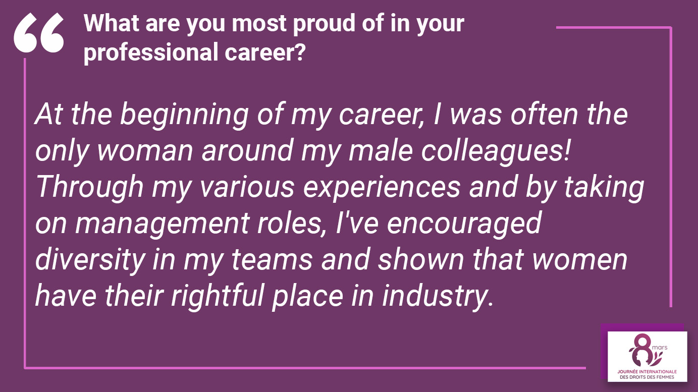 What are you most proud of in your professional career? "At the beginning of my career, I was often the only woman around my male colleagues! Through my various experiences and by taking on management roles, I've encouraged diversity in my teams and shown that women have their rightful place in industry".