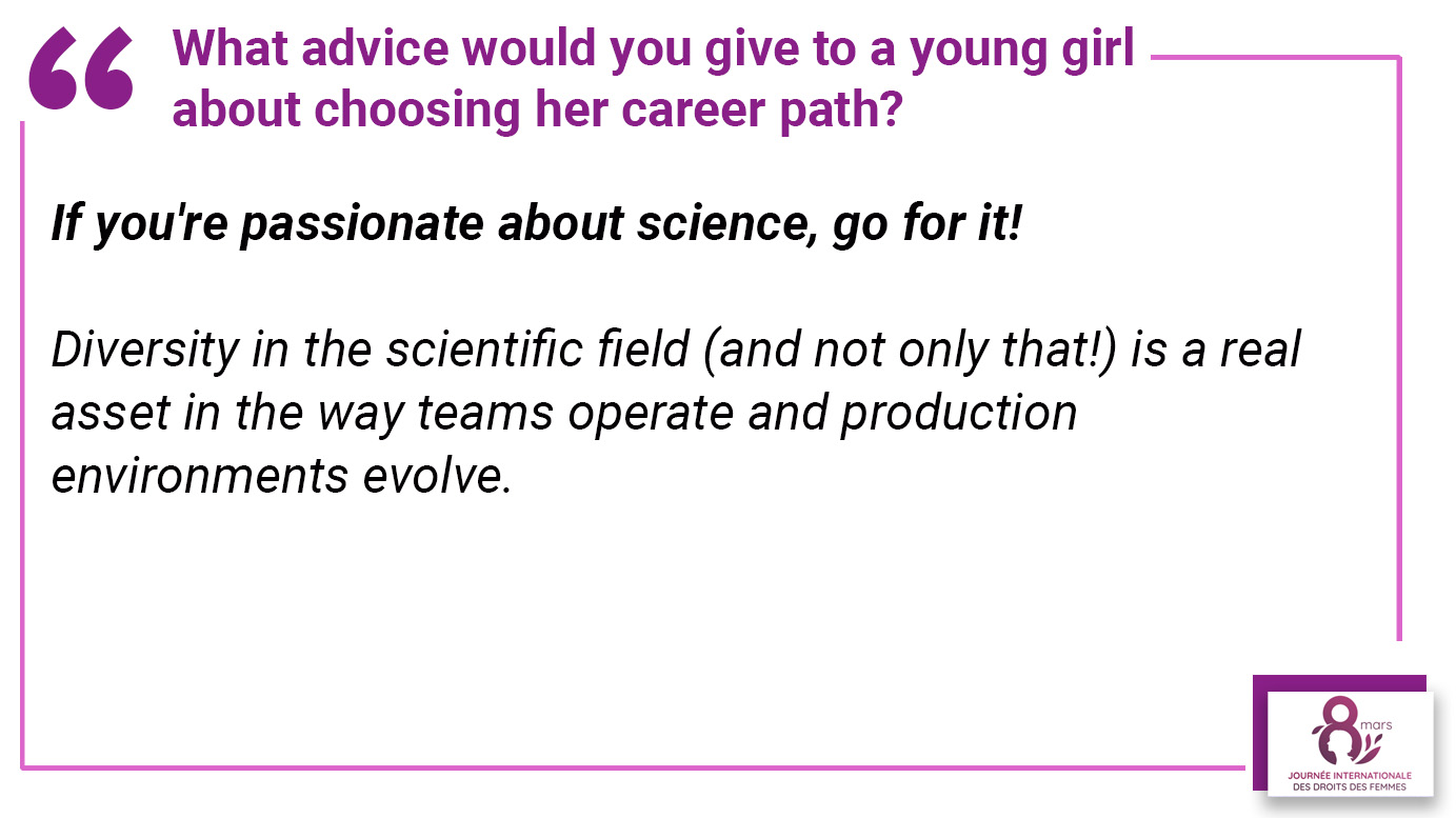 What advice would you give to a young girl about choosing career path? "If you're passionate about science, go for it! Diversity in the scientific field (and not only that!) is a real asset in the way teams operate and production environment evolve".