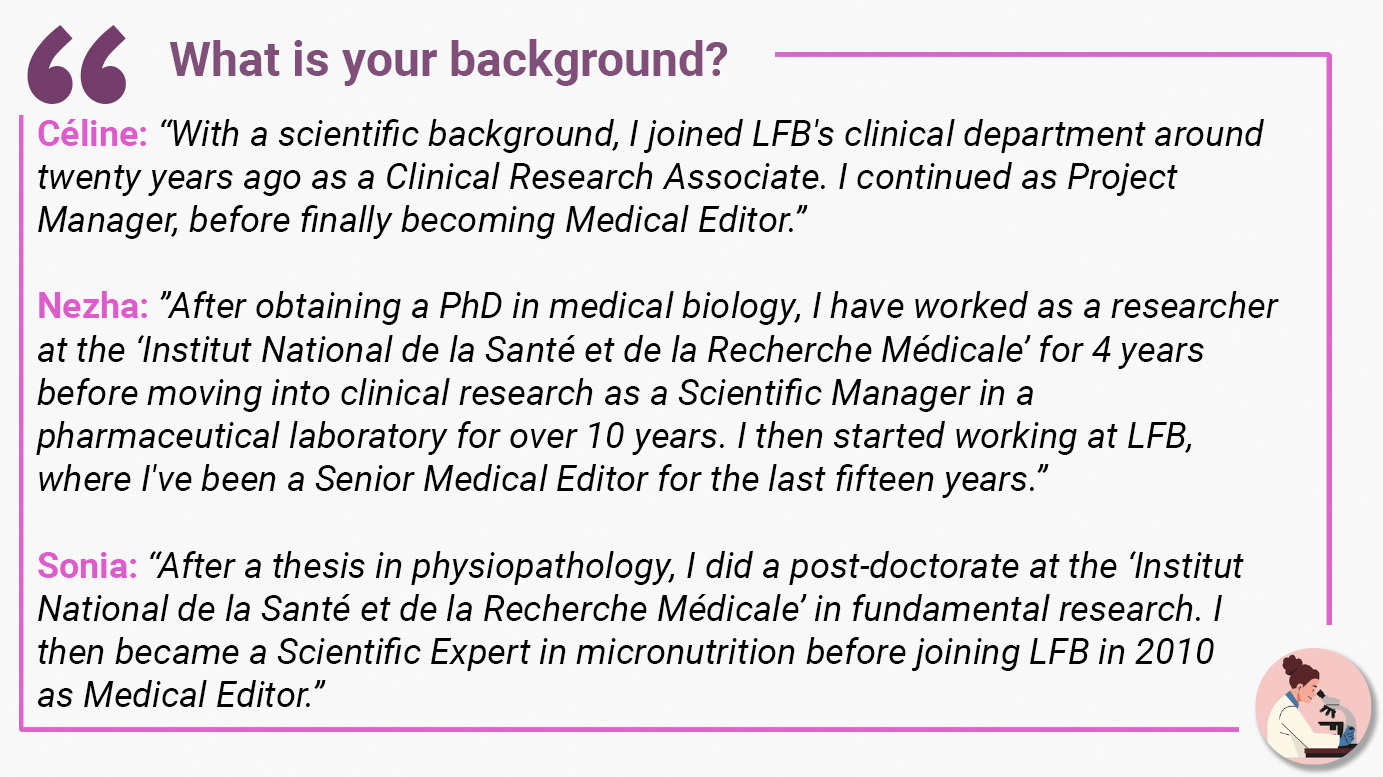 What is your background? Céline: “With a scientific background, I joined LFB's clinical department around twenty years ago as a Clinical Research Associate. I continued as Project Manager, before finally becoming Medical Editor.” Nezha: ”After obtaining a PhD in medical biology, I have worked as a researcher at the ‘Institut National de la Santé et de la Recherche Médicale’ for 4 years before moving into clinical research as a Scientific Manager in a pharmaceutical laboratory for over 10 years. I then started working at LFB, where I've been a Senior Medical Editor for the last fifteen years.” Sonia: “After a thesis in physiopathology, I did a post-doctorate at the ‘Institut National de la Santé et de la Recherche Médicale’ in fundamental research. I then became a Scientific Expert in micronutrition before joining LFB in 2010 as Medical Editor.”