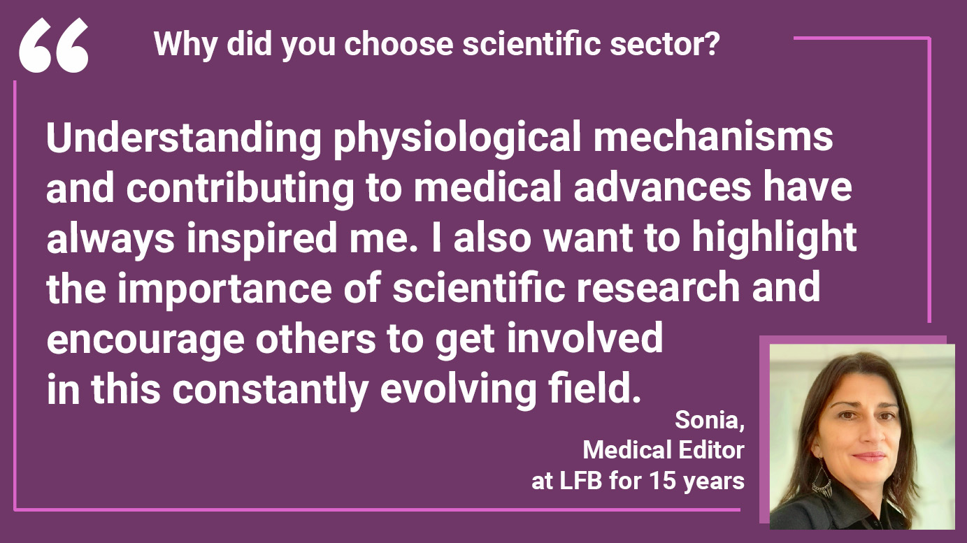 WHY DID YOU CHOOSE THE SCIENTIFIC SECTOR? Sonia: "Understanding physiological mechanisms and contributing to medical advances have always inspired me. I also want to highlight the importance of scientific research and encourage others to get involved in this constantly evolving field".