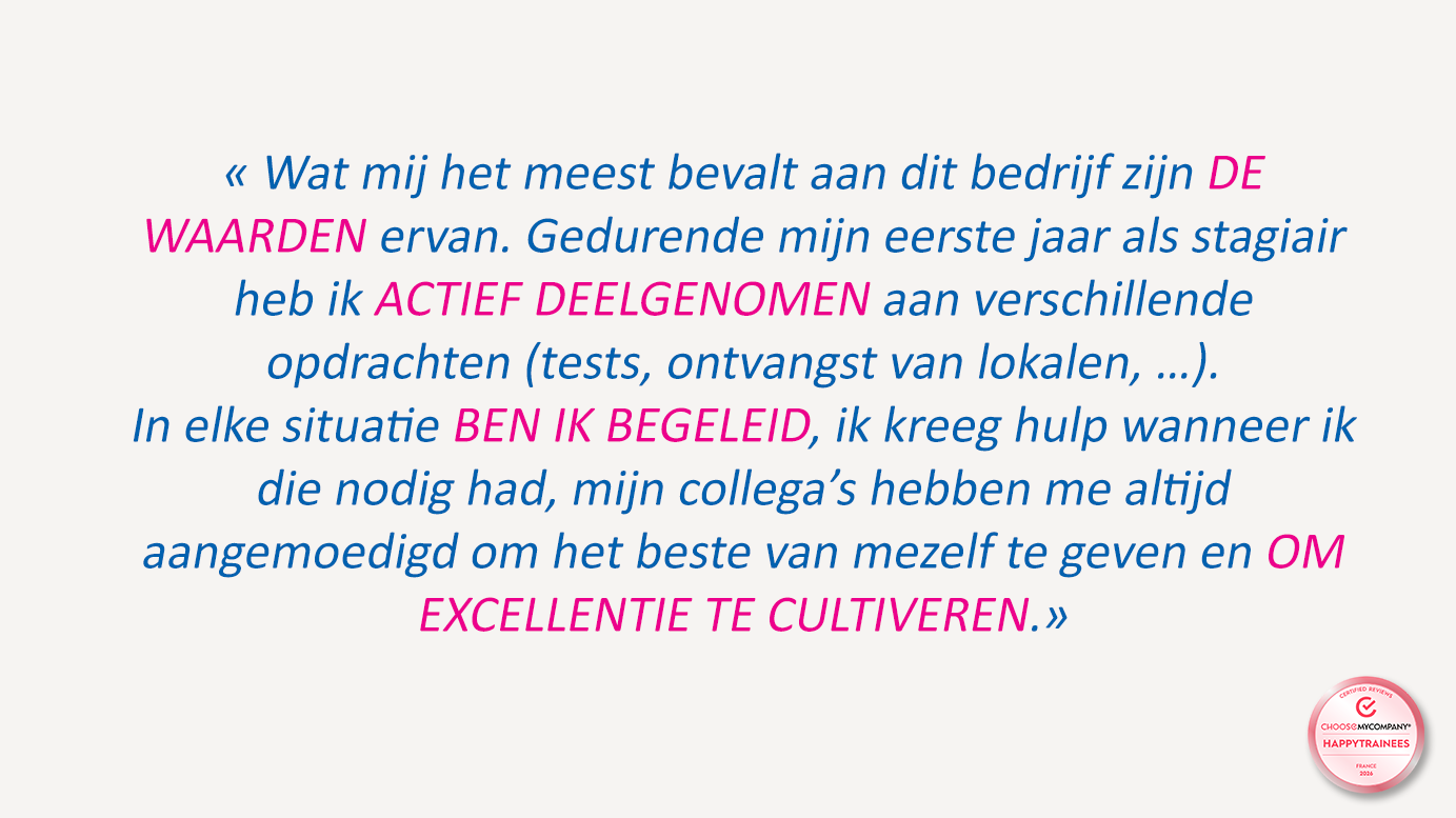 « Wat mij het meest bevalt aan dit bedrijf zijn DE WAARDEN ervan. Gedurende mijn eerste jaar als werkstudent heb ik ACTIEF DEELGENOMEN aan verschillende opdrachten (tests, ontvangst van lokalen, …). In elke situatie BEN IK BEGELEID, ik kreeg hulp wanneer ik die nodig had, mijn collega’s hebben me altijd aangemoedigd om het beste van mezelf te geven en OM HOOGEISENDHEID TE CULTIVEREN. »