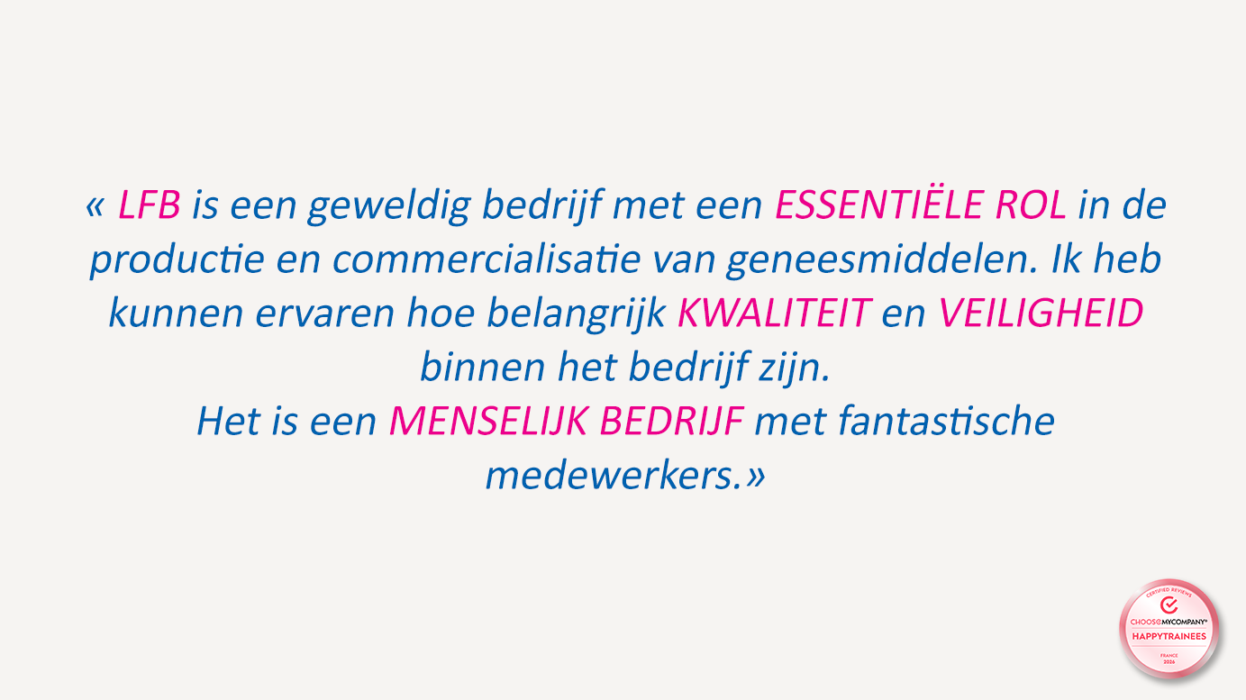 « LFB is een geweldig bedrijf met een ESSENTIËLE ROL in de productie en commercialisatie van geneesmiddelen. Ik heb kunnen ervaren hoe belangrijk KWALITEIT en VEILIGHEID binnen het bedrijf zijn. Het is een MENSELIJK BEDRIJF met fantastische medewerkers. »